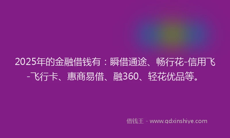 2025年的金融借钱有：瞬借通途、畅行花-信用飞-飞行卡、惠商易借、融360、轻花优品等。
