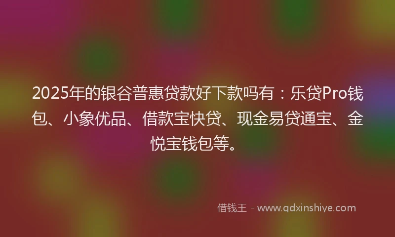 2025年的银谷普惠贷款好下款吗有：乐贷Pro钱包、小象优品、借款宝快贷、现金易贷通宝、金悦宝钱包等。
