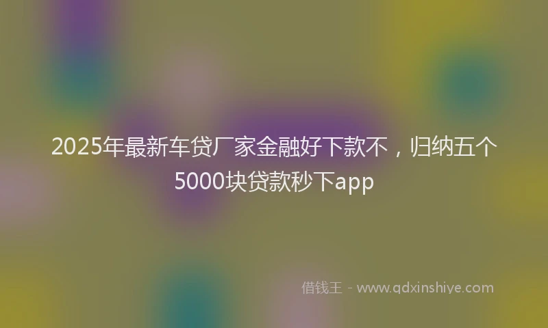 2025年最新车贷厂家金融好下款不，归纳五个5000块贷款秒下app