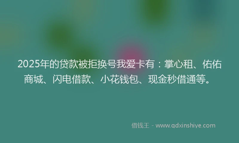 2025年的贷款被拒换号我爱卡有：掌心租、佑佑商城、闪电借款、小花钱包、现金秒借通等。