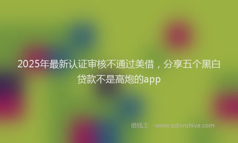 2025年最新认证审核不通过美借，分享五个黑白贷款不是高炮的app