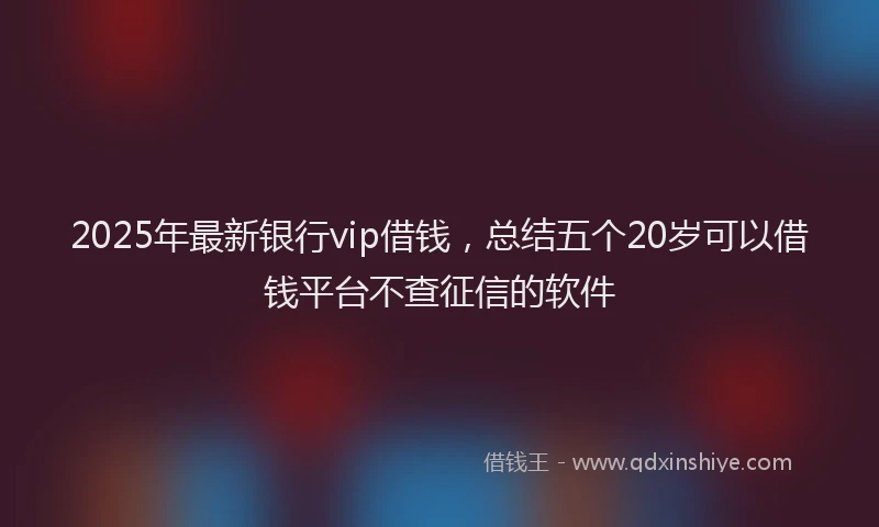 2025年最新银行vip借钱，总结五个20岁可以借钱平台不查征信的软件
