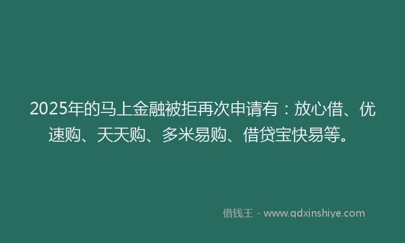 2025年的马上金融被拒再次申请有：放心借、优速购、天天购、多米易购、借贷宝快易等。