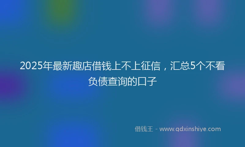 2025年最新趣店借钱上不上征信，汇总5个不看负债查询的口子