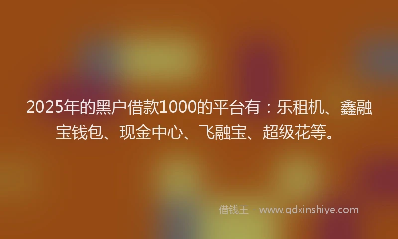 2025年的黑户借款1000的平台有：乐租机、鑫融宝钱包、现金中心、飞融宝、超级花等。