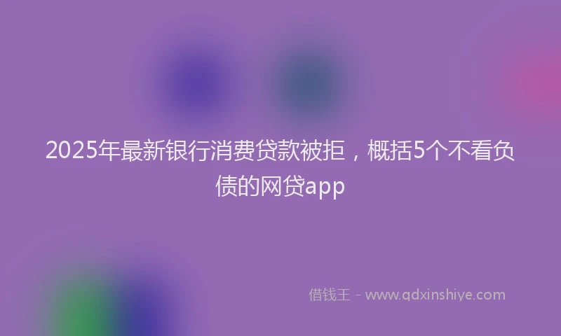 2025年最新银行消费贷款被拒，概括5个不看负债的网贷app