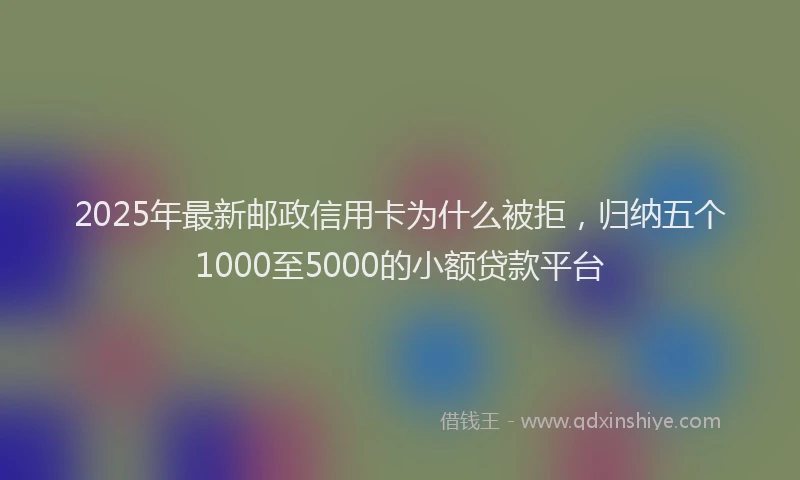 2025年最新邮政信用卡为什么被拒，归纳五个1000至5000的小额贷款平台