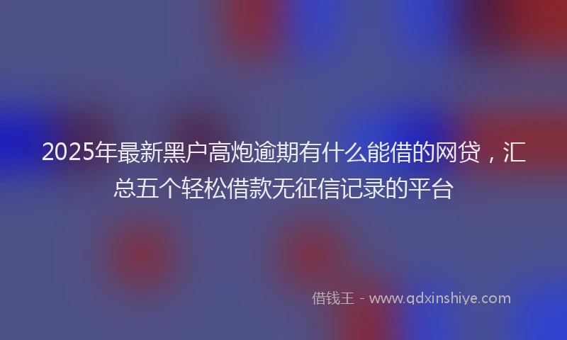2025年最新黑户高炮逾期有什么能借的网贷，汇总五个轻松借款无征信记录的平台
