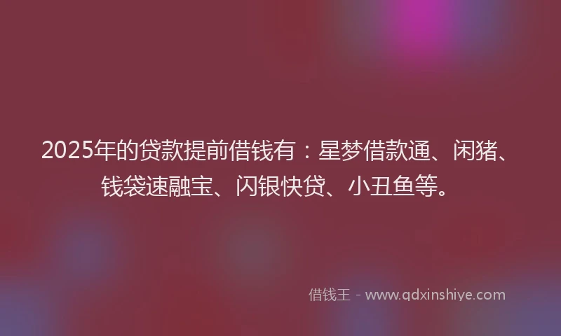 2025年的贷款提前借钱有：星梦借款通、闲猪、钱袋速融宝、闪银快贷、小丑鱼等。