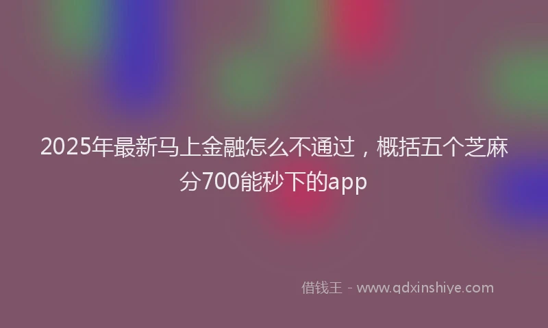 2025年最新马上金融怎么不通过，概括五个芝麻分700能秒下的app