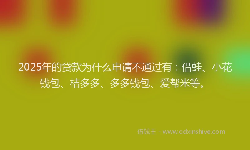 2025年的贷款为什么申请不通过有：借蛙、小花钱包、桔多多、多多钱包、爱帮米等。