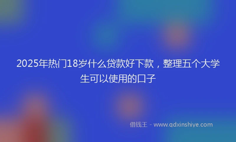 2025年热门18岁什么贷款好下款，整理五个大学生可以使用的口子
