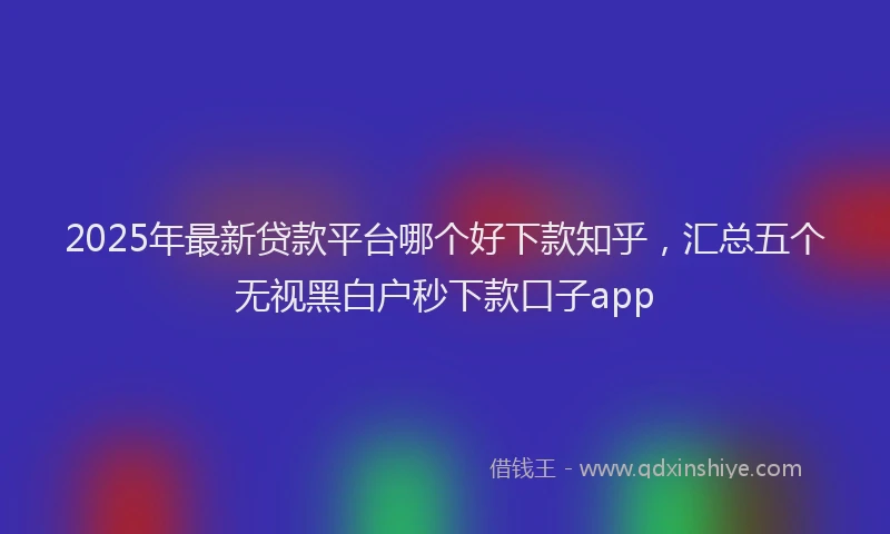 2025年最新贷款平台哪个好下款知乎，汇总五个无视黑白户秒下款口子app