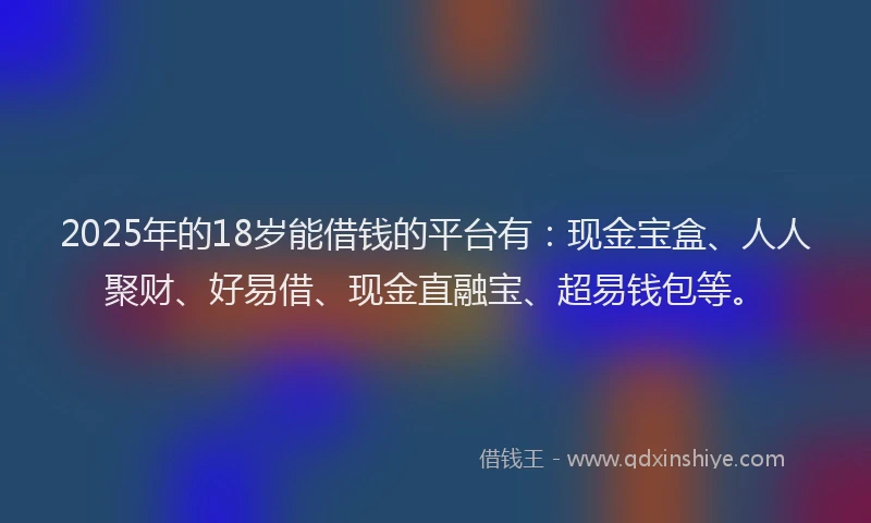 2025年的18岁能借钱的平台有：现金宝盒、人人聚财、好易借、现金直融宝、超易钱包等。