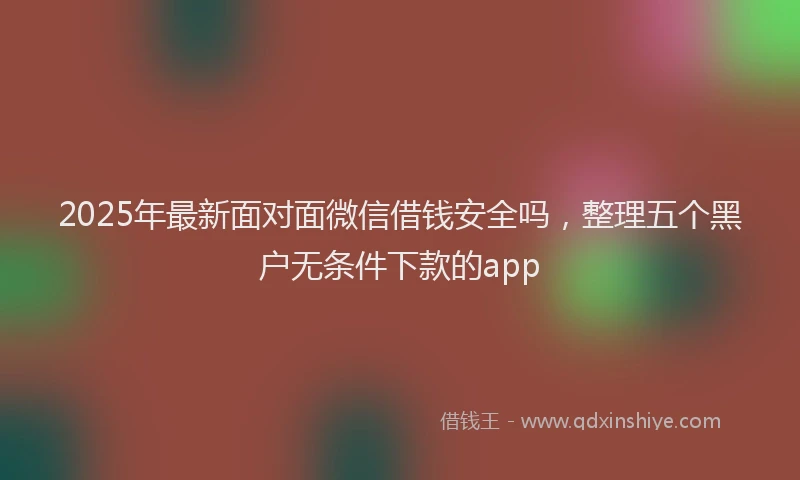 2025年最新面对面微信借钱安全吗，整理五个黑户无条件下款的app