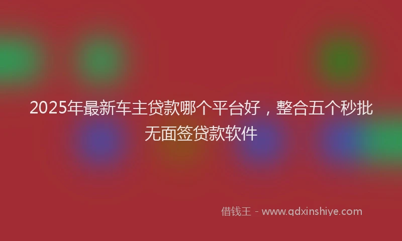 2025年最新车主贷款哪个平台好，整合五个秒批无面签贷款软件
