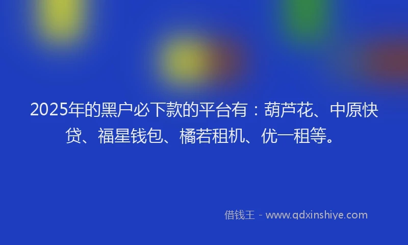 2025年的黑户必下款的平台有：葫芦花、中原快贷、福星钱包、橘若租机、优一租等。