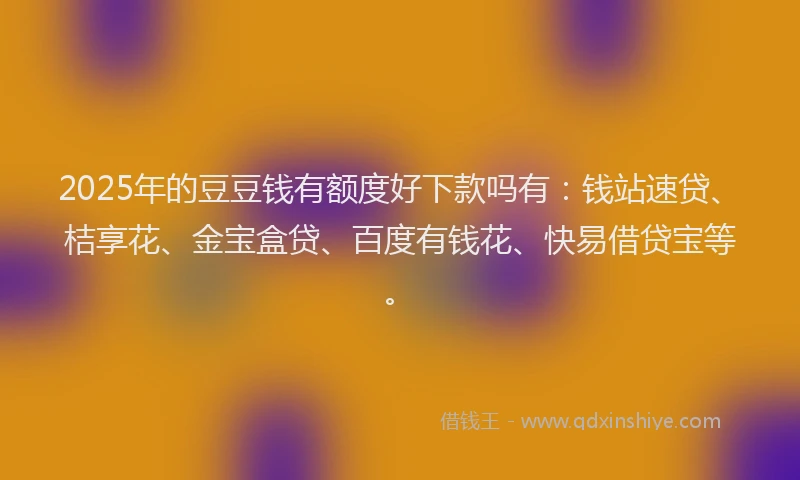 2025年的豆豆钱有额度好下款吗有：钱站速贷、桔享花、金宝盒贷、百度有钱花、快易借贷宝等。