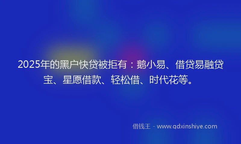 2025年的黑户快贷被拒有：鹅小易、借贷易融贷宝、星愿借款、轻松借、时代花等。
