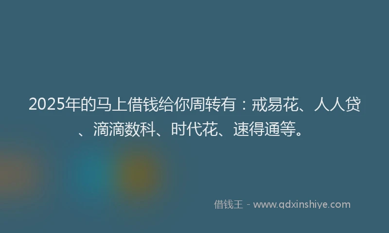 2025年的马上借钱给你周转有：戒易花、人人贷、滴滴数科、时代花、速得通等。