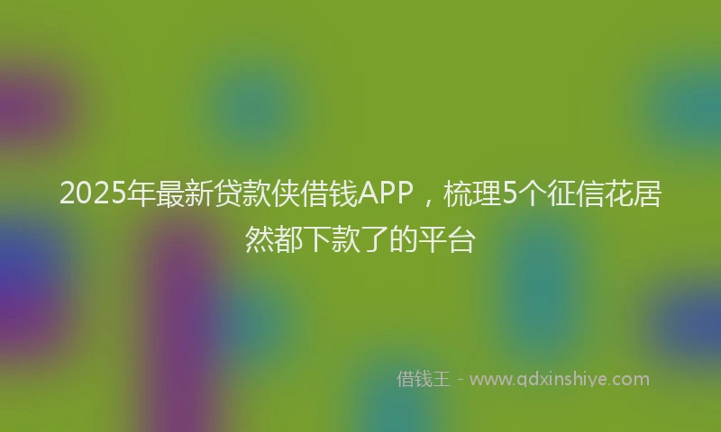 2025年最新贷款侠借钱APP，梳理5个征信花居然都下款了的平台