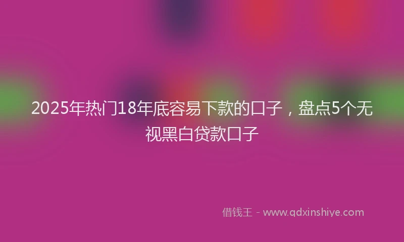 2025年热门18年底容易下款的口子，盘点5个无视黑白贷款口子