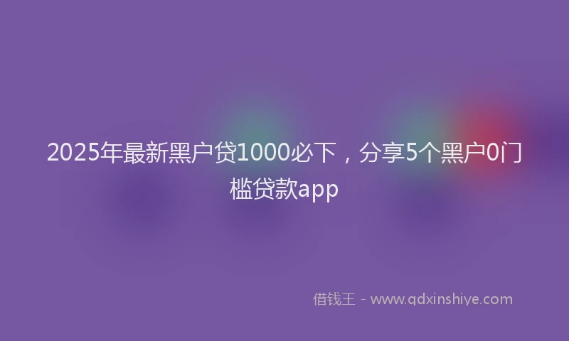 2025年最新黑户贷1000必下，分享5个黑户0门槛贷款app