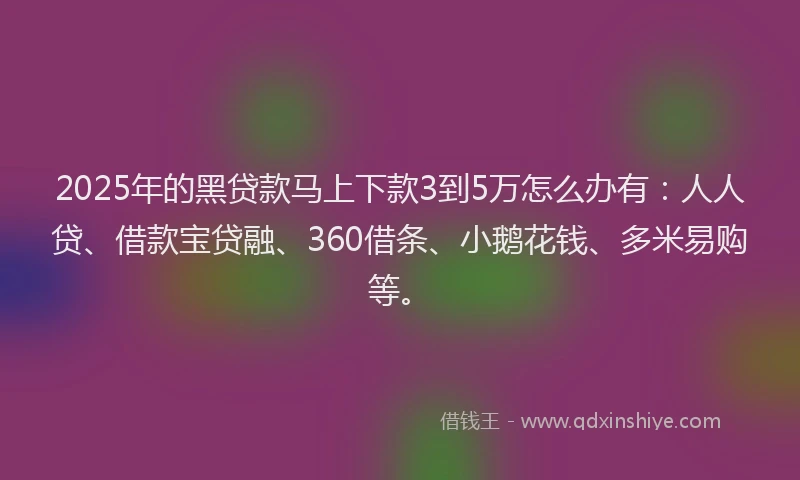 2025年的黑贷款马上下款3到5万怎么办有：人人贷、借款宝贷融、360借条、小鹅花钱、多米易购等。