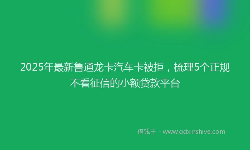 2025年最新鲁通龙卡汽车卡被拒，梳理5个正规不看征信的小额贷款平台