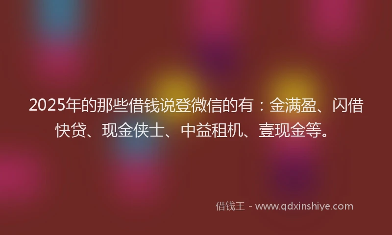 2025年的那些借钱说登微信的有：金满盈、闪借快贷、现金侠士、中益租机、壹现金等。