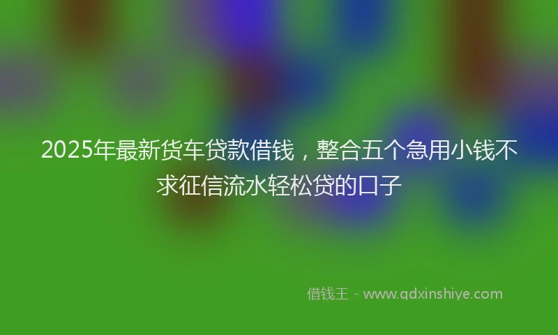 2025年最新货车贷款借钱，整合五个急用小钱不求征信流水轻松贷的口子