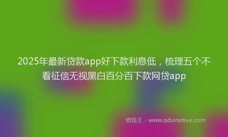 2025年最新贷款app好下款利息低，梳理五个不看征信无视黑白百分百下款网贷app