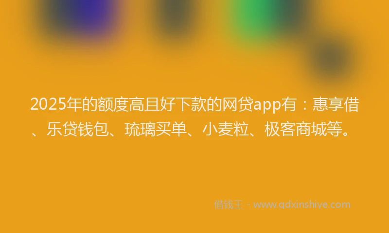2025年的额度高且好下款的网贷app有：惠享借、乐贷钱包、琉璃买单、小麦粒、极客商城等。