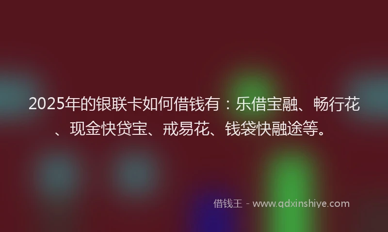 2025年的银联卡如何借钱有：乐借宝融、畅行花、现金快贷宝、戒易花、钱袋快融途等。
