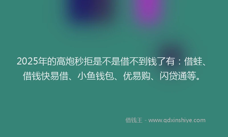 2025年的高炮秒拒是不是借不到钱了有：借蛙、借钱快易借、小鱼钱包、优易购、闪贷通等。