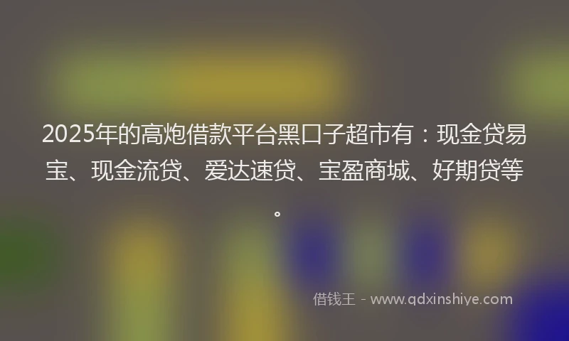 2025年的高炮借款平台黑口子超市有：现金贷易宝、现金流贷、爱达速贷、宝盈商城、好期贷等。