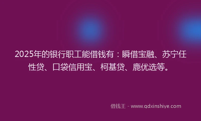 2025年的银行职工能借钱有：瞬借宝融、苏宁任性贷、口袋信用宝、柯基贷、鹿优选等。