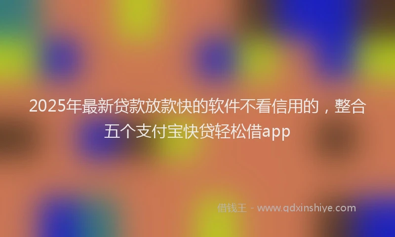 2025年最新贷款放款快的软件不看信用的，整合五个支付宝快贷轻松借app
