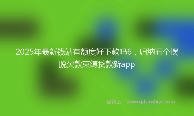 2025年最新钱站有额度好下款吗6，归纳五个摆脱欠款束缚贷款新app