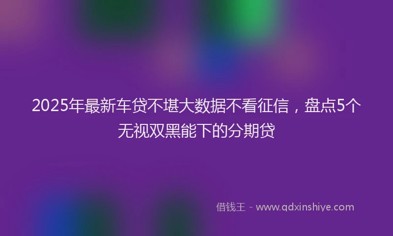 2025年最新车贷不堪大数据不看征信，盘点5个无视双黑能下的分期贷