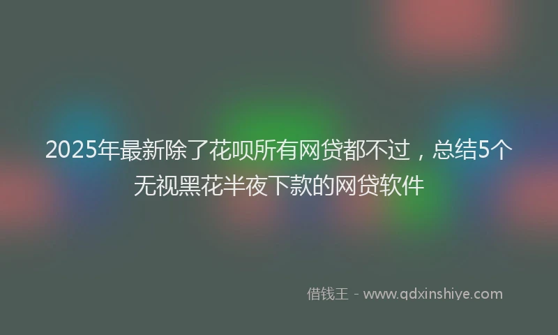 2025年最新除了花呗所有网贷都不过，总结5个无视黑花半夜下款的网贷软件