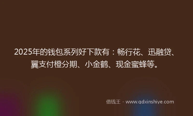 2025年的钱包系列好下款有：畅行花、迅融贷、翼支付橙分期、小金鹤、现金蜜蜂等。