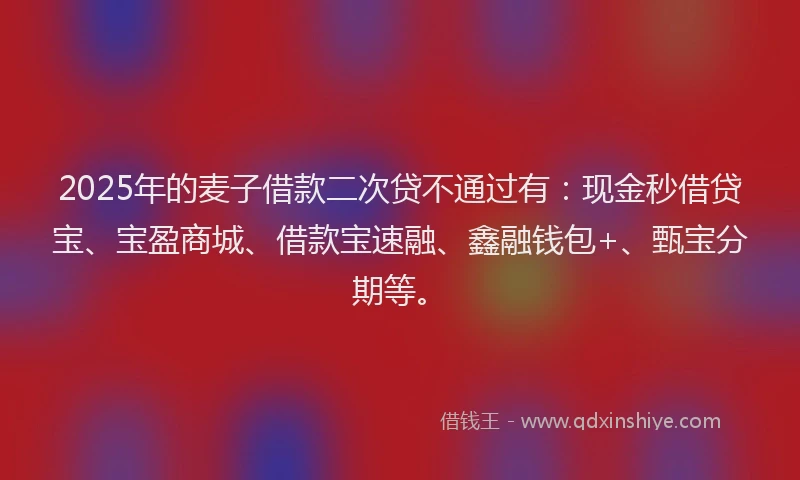 2025年的麦子借款二次贷不通过有：现金秒借贷宝、宝盈商城、借款宝速融、鑫融钱包+、甄宝分期等。