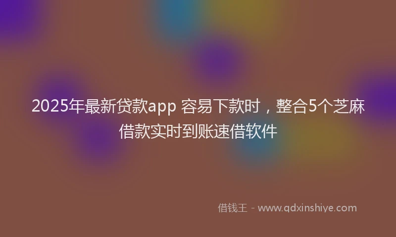 2025年最新贷款app 容易下款时，整合5个芝麻借款实时到账速借软件