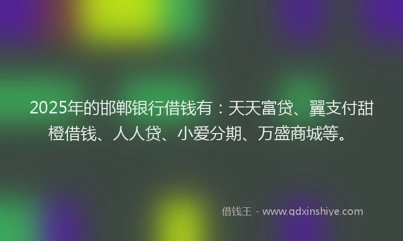 2025年的邯郸银行借钱有：天天富贷、翼支付甜橙借钱、人人贷、小爱分期、万盛商城等。