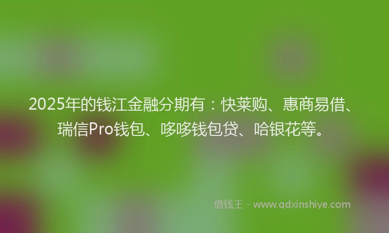 2025年的钱江金融分期有：快莱购、惠商易借、瑞信Pro钱包、哆哆钱包贷、哈银花等。