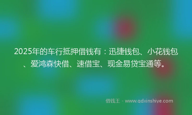 2025年的车行抵押借钱有：迅捷钱包、小花钱包、爱鸿森快借、速借宝、现金易贷宝通等。