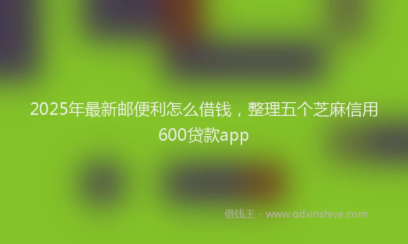 2025年最新邮便利怎么借钱，整理五个芝麻信用600贷款app