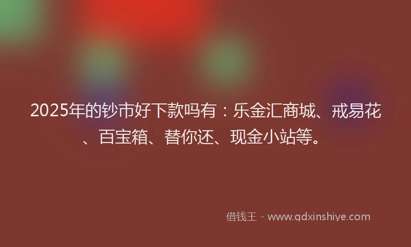 2025年的钞市好下款吗有：乐金汇商城、戒易花、百宝箱、替你还、现金小站等。