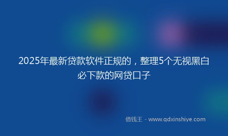2025年最新贷款软件正规的，整理5个无视黑白必下款的网贷口子